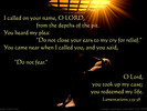 I called on your name, O LORD, from the depths of the pit. You heard my plea: 'Do not close your ears to my cry for relief.' You came near when I called you, and you said, 'Do not fear.' O Lord, you took up my case; you redeemed my life. Lamentations 3:55-58