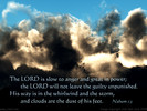 The LORD is slow to anger and great in power; the LORD will not leave the guilty unpunished. His way is in the whirlwind and the storm, and clouds are the dust of his feet. Nahum 1:3