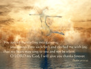 You turned my wailing into dancing; you removed my sackcloth and clothed me with joy, that my heart may sing to you and not be silent. O LORD my God, I will give you thanks forever. Psalm 30:11-12